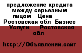 предложение кредита между серьезным лицом › Цена ­ 10 - Ростовская обл. Бизнес » Услуги   . Ростовская обл.